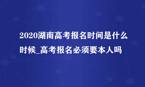 2020湖南高考报名时间是什么时候_高考报名必须要本人吗