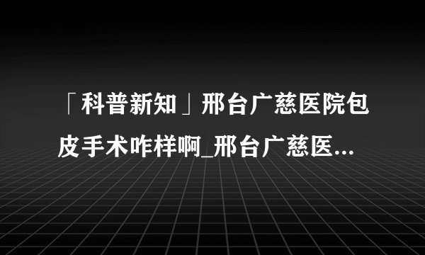 「科普新知」邢台广慈医院包皮手术咋样啊_邢台广慈医院评价良好[男科动态]
