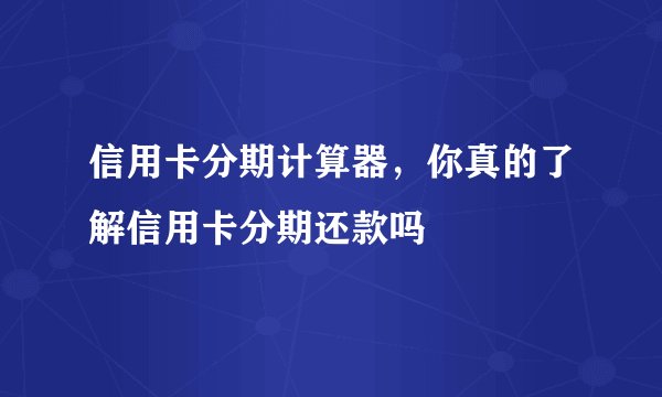 信用卡分期计算器，你真的了解信用卡分期还款吗