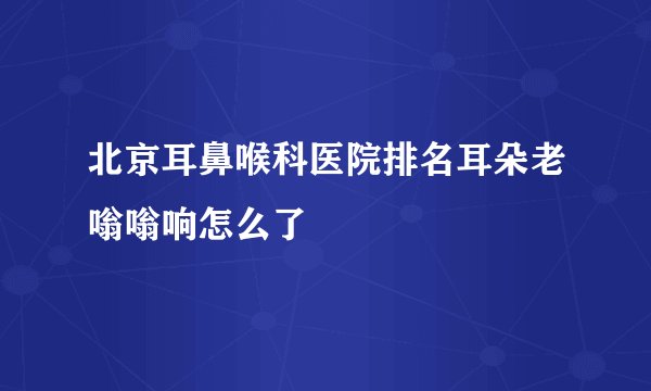 北京耳鼻喉科医院排名耳朵老嗡嗡响怎么了