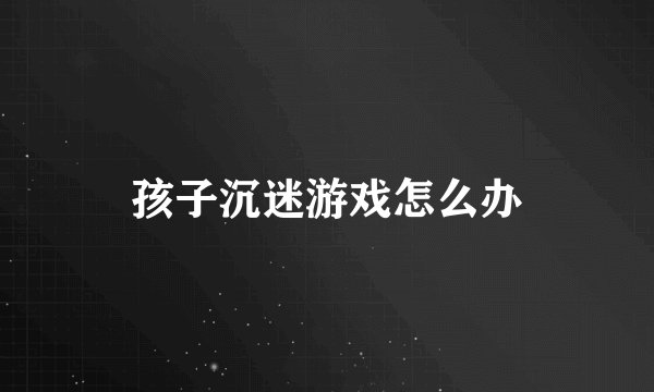 孩子沉迷游戏怎么办