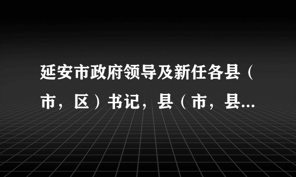 延安市政府领导及新任各县（市，区）书记，县（市，县）长名单及电话