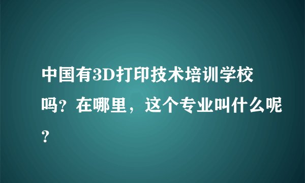 中国有3D打印技术培训学校吗？在哪里，这个专业叫什么呢？
