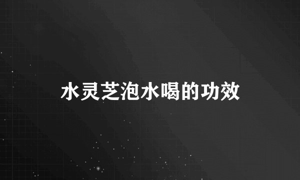 水灵芝泡水喝的功效