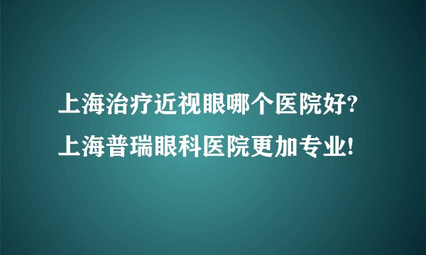 上海治疗近视眼哪个医院好?上海普瑞眼科医院更加专业!