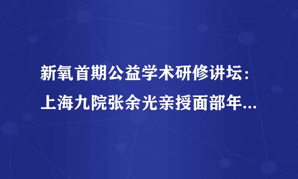 新氧首期公益学术研修讲坛：上海九院张余光亲授面部年轻化新技术
