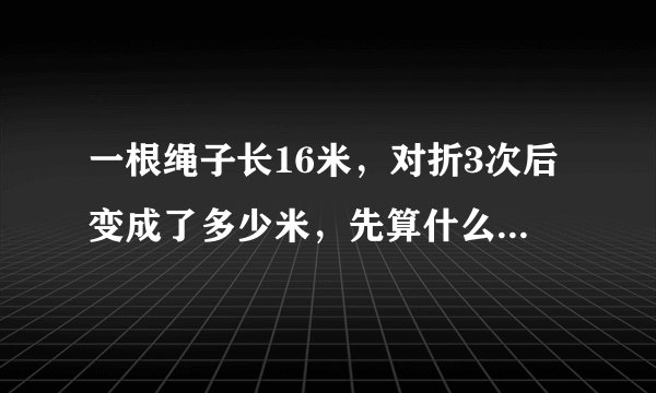 一根绳子长16米，对折3次后变成了多少米，先算什么？再算什么？