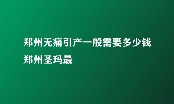 郑州无痛引产一般需要多少钱郑州圣玛最