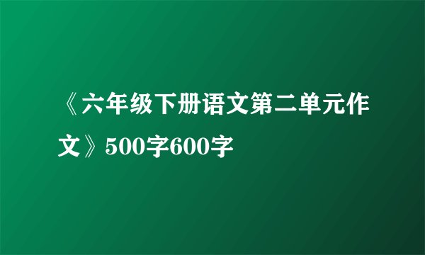 《六年级下册语文第二单元作文》500字600字