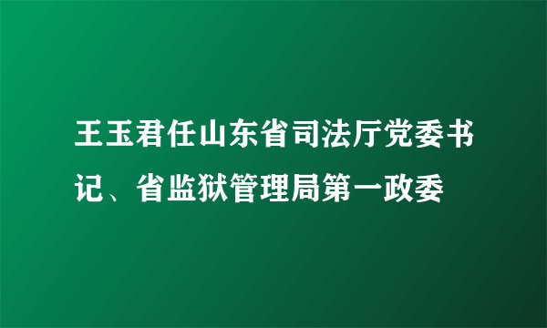 王玉君任山东省司法厅党委书记、省监狱管理局第一政委