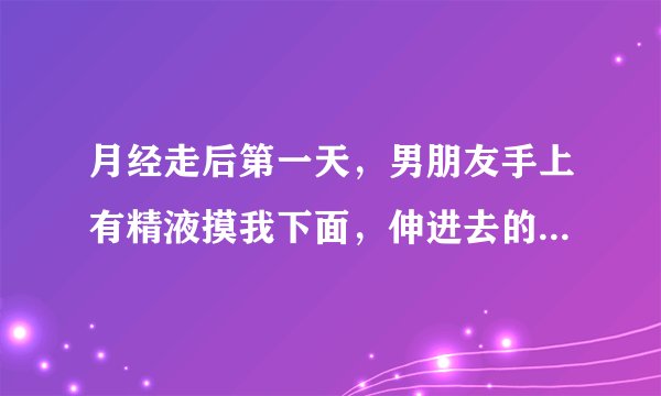 月经走后第一天，男朋友手上有精液摸我下面，伸进去的，会怀孕吗