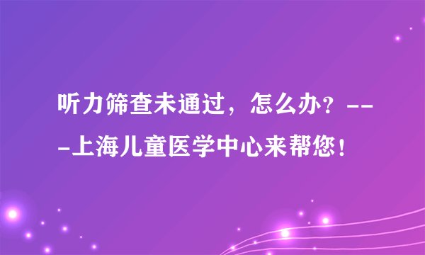 听力筛查未通过，怎么办？---上海儿童医学中心来帮您！