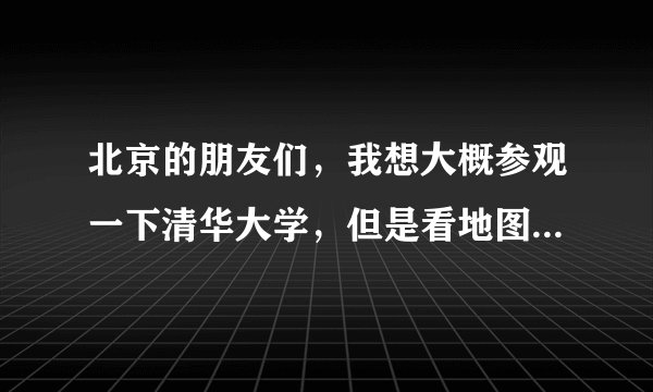 北京的朋友们，我想大概参观一下清华大学，但是看地图上有清华园，又有清华大学，究竟在哪里下车呢？