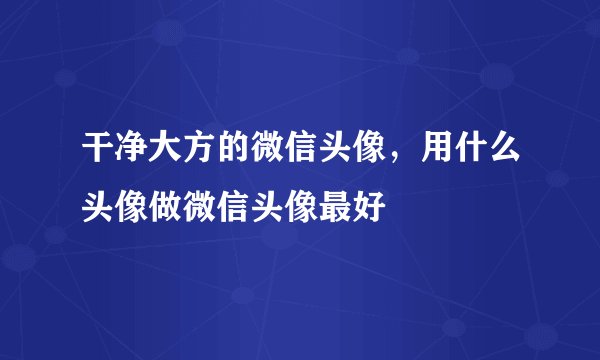 干净大方的微信头像，用什么头像做微信头像最好