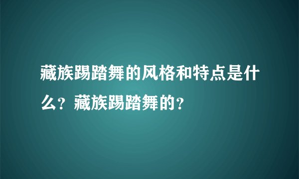 藏族踢踏舞的风格和特点是什么？藏族踢踏舞的？
