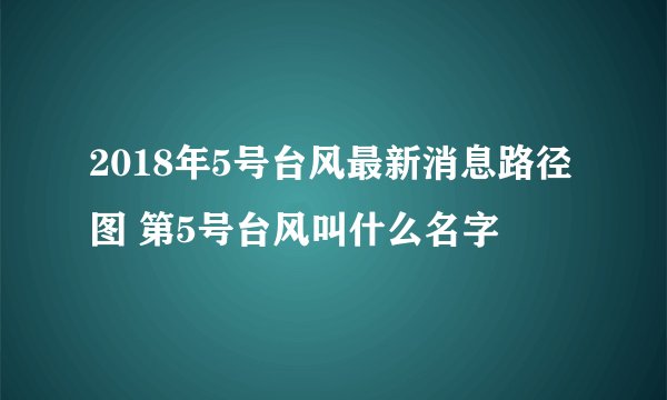 2018年5号台风最新消息路径图 第5号台风叫什么名字