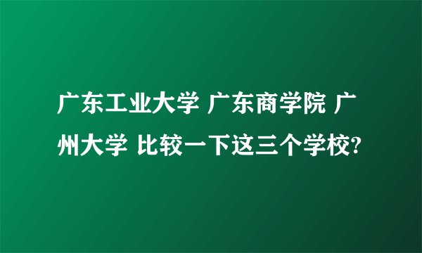 广东工业大学 广东商学院 广州大学 比较一下这三个学校?