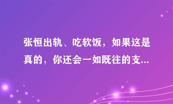 张恒出轨、吃软饭，如果这是真的，你还会一如既往的支持郑爽吗？