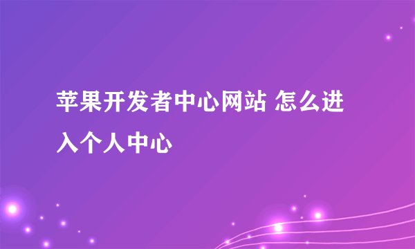 苹果开发者中心网站 怎么进入个人中心