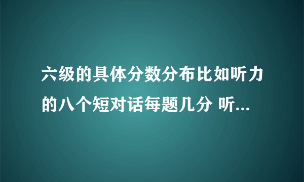 六级的具体分数分布比如听力的八个短对话每题几分 听力的单词填空每个几分、句子每题几分、阅读每题几分类似的