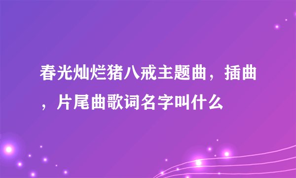 春光灿烂猪八戒主题曲，插曲，片尾曲歌词名字叫什么