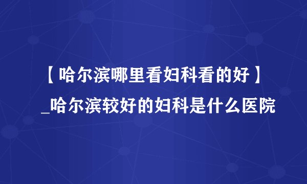 【哈尔滨哪里看妇科看的好】_哈尔滨较好的妇科是什么医院