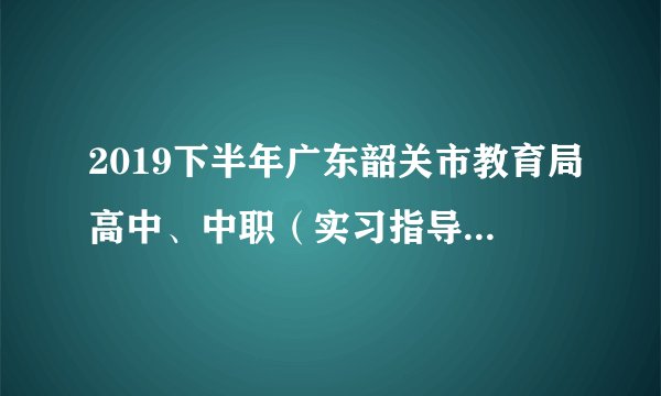 2019下半年广东韶关市教育局高中、中职（实习指导教师）教师资格认定工作通知
