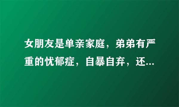 女朋友是单亲家庭，弟弟有严重的忧郁症，自暴自弃，还和姐姐爸爸打架，家里为治病积蓄花光了，女朋友很痛