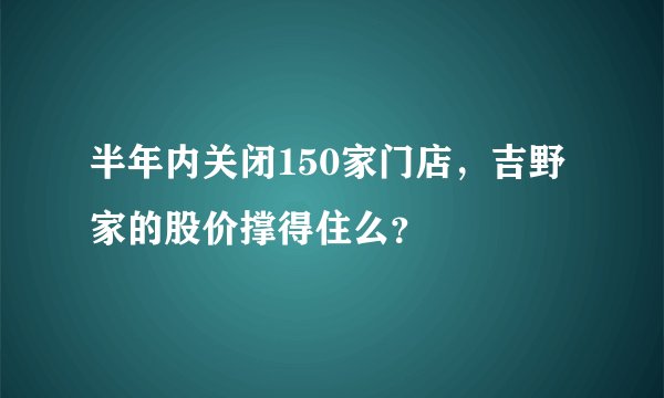 半年内关闭150家门店，吉野家的股价撑得住么？