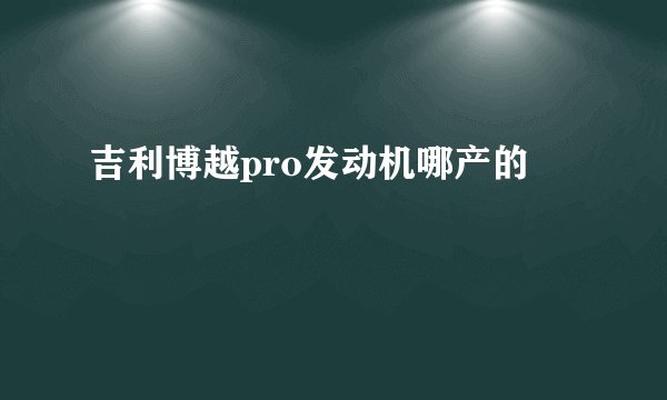 吉利博越pro发动机哪产的