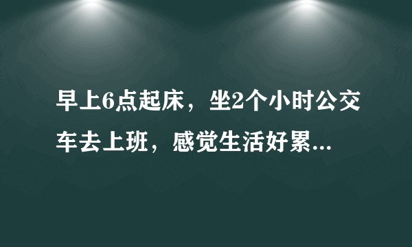 早上6点起床，坐2个小时公交车去上班，感觉生活好累，你们也是这样吗？