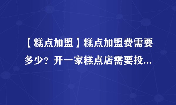 【糕点加盟】糕点加盟费需要多少？开一家糕点店需要投资多少钱？