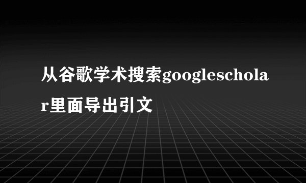 从谷歌学术搜索googlescholar里面导出引文