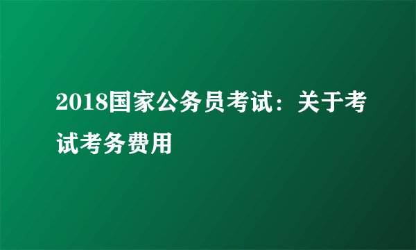 2018国家公务员考试：关于考试考务费用
