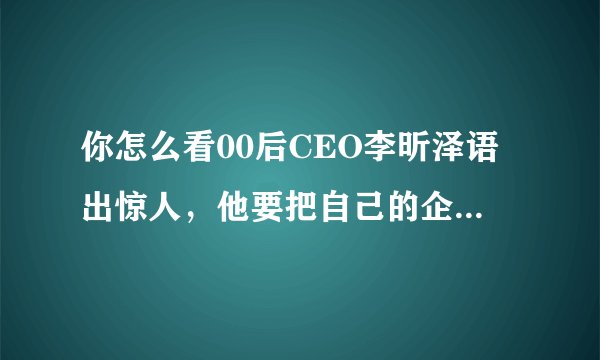 你怎么看00后CEO李昕泽语出惊人，他要把自己的企业做成中国的苹果和微软？