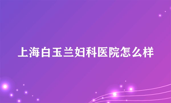 上海白玉兰妇科医院怎么样