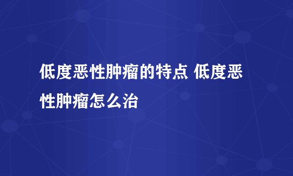 低度恶性肿瘤的特点 低度恶性肿瘤怎么治