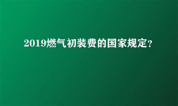2019燃气初装费的国家规定？