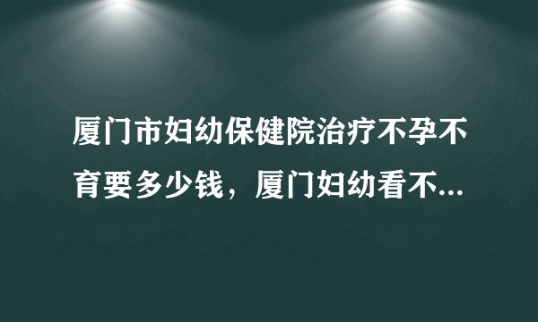 厦门市妇幼保健院治疗不孕不育要多少钱，厦门妇幼看不孕症收费标准参考