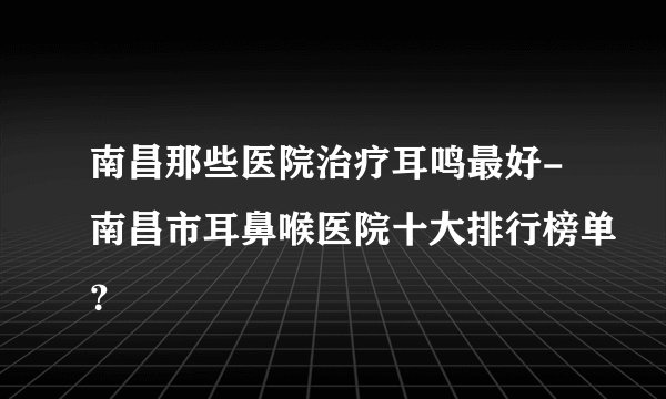南昌那些医院治疗耳鸣最好-南昌市耳鼻喉医院十大排行榜单？