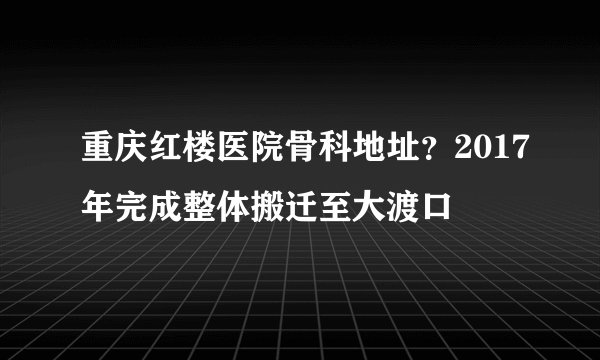 重庆红楼医院骨科地址？2017年完成整体搬迁至大渡口