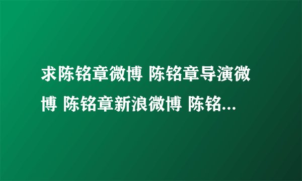 求陈铭章微博 陈铭章导演微博 陈铭章新浪微博 陈铭章导演的电视剧 ，谁知道啊
