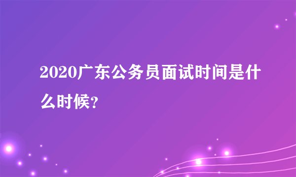2020广东公务员面试时间是什么时候？