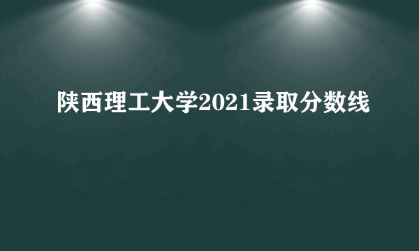 陕西理工大学2021录取分数线