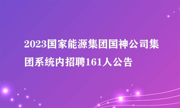 2023国家能源集团国神公司集团系统内招聘161人公告
