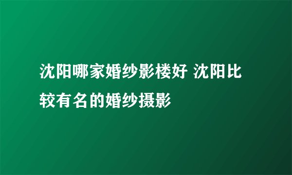 沈阳哪家婚纱影楼好 沈阳比较有名的婚纱摄影