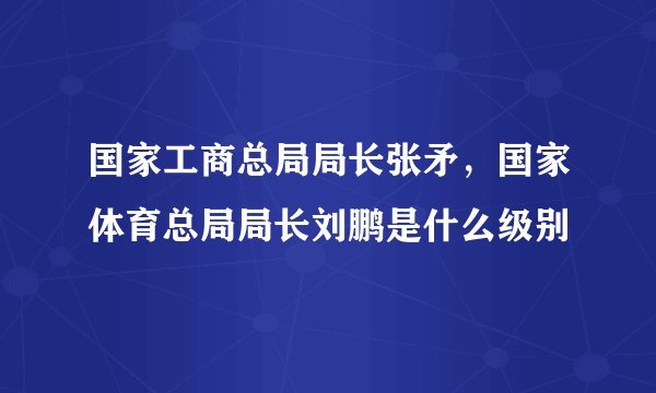 国家工商总局局长张矛，国家体育总局局长刘鹏是什么级别