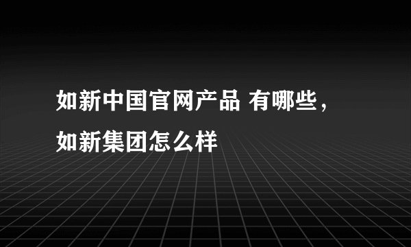 如新中国官网产品 有哪些，如新集团怎么样