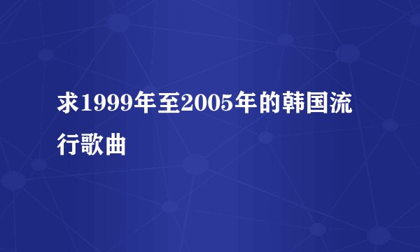 求1999年至2005年的韩国流行歌曲