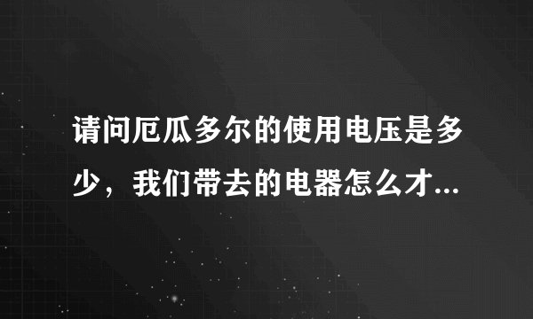 请问厄瓜多尔的使用电压是多少，我们带去的电器怎么才能用，谢谢